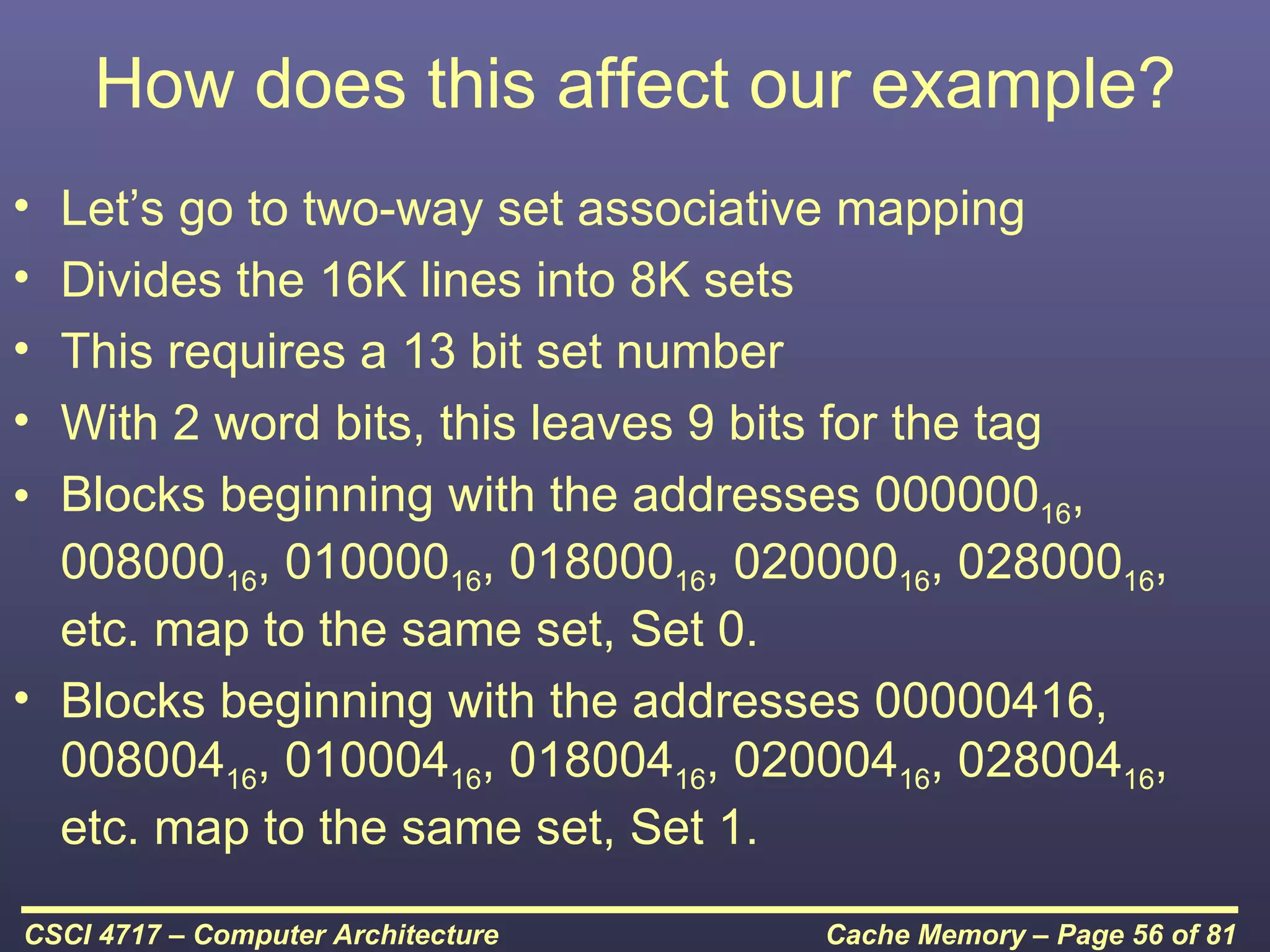 How does this affect our example?
• Let’s go to two-way set associative mapping
• Divides the 16K lines into 8K sets
• This requires a 13 bit set number
• With 2 word bits, this leaves 9 bits for the tag
• Blocks beginning with the addresses 00000016,
  00800016, 01000016, 01800016, 02000016, 02800016,
  etc. map to the same set, Set 0.
• Blocks beginning with the addresses 00000416,
  00800416, 01000416, 01800416, 02000416, 02800416,
  etc. map to the same set, Set 1.

CSCI 4717 – Computer Architecture   Cache Memory – Page 56 of 81
 