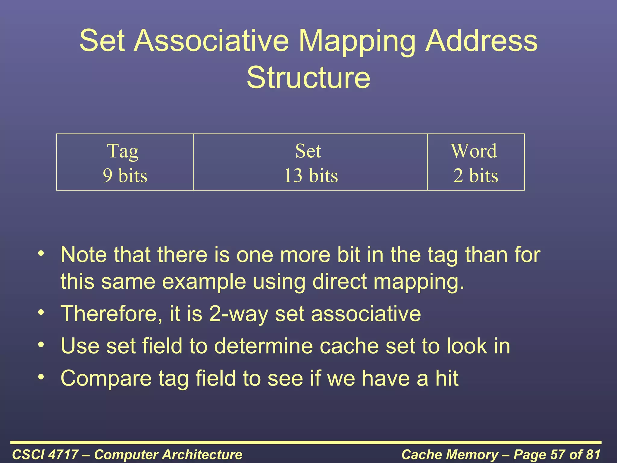 Set Associative Mapping Address
                     Structure

             Tag                     Set            Word
             9 bits                 13 bits         2 bits


   • Note that there is one more bit in the tag than for
     this same example using direct mapping.
   • Therefore, it is 2-way set associative
   • Use set field to determine cache set to look in
   • Compare tag field to see if we have a hit


CSCI 4717 – Computer Architecture             Cache Memory – Page 57 of 81
 