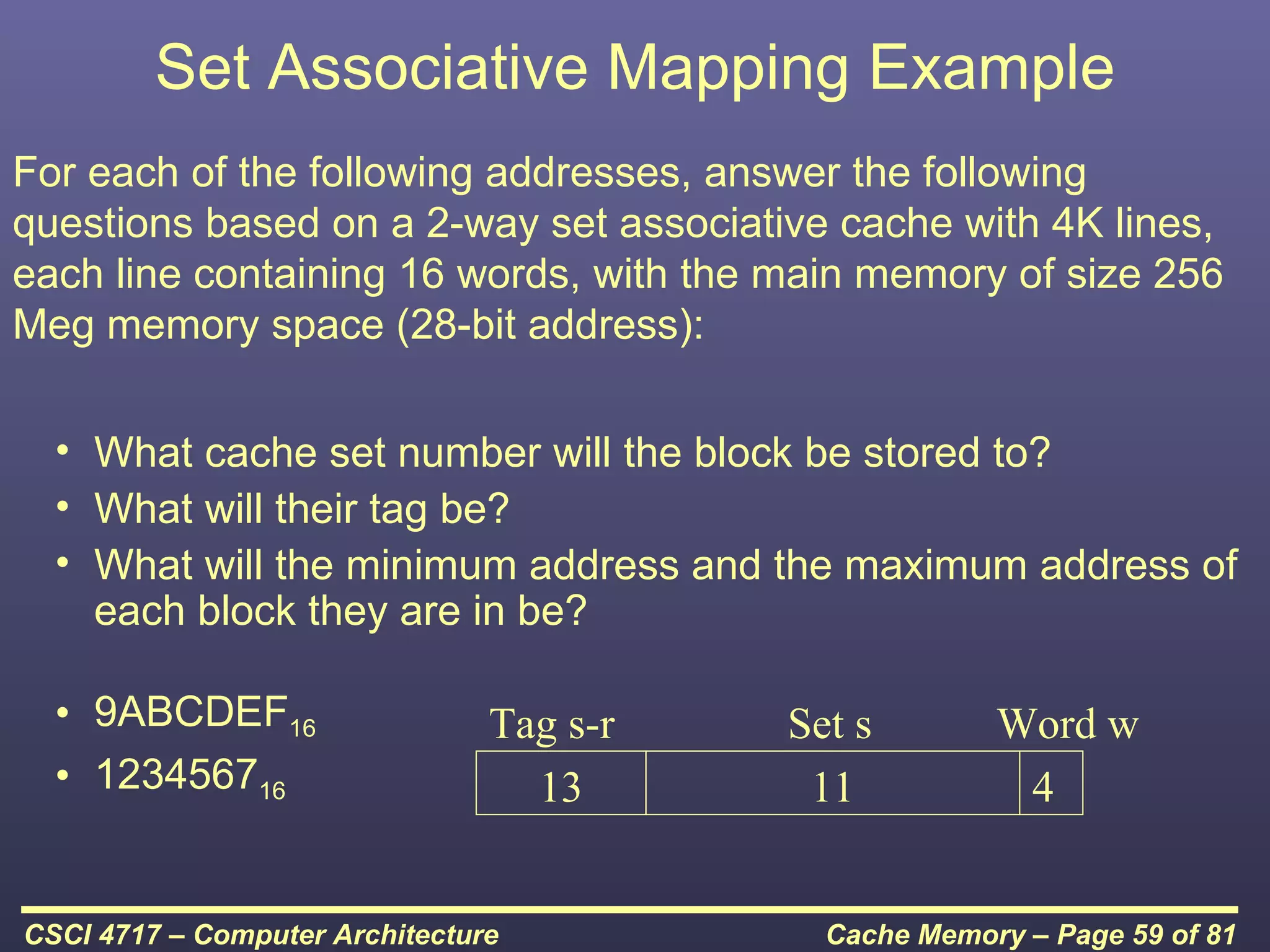Set Associative Mapping Example
For each of the following addresses, answer the following
questions based on a 2-way set associative cache with 4K lines,
each line containing 16 words, with the main memory of size 256
Meg memory space (28-bit address):

  • What cache set number will the block be stored to?
  • What will their tag be?
  • What will the minimum address and the maximum address of
    each block they are in be?

  • 9ABCDEF16                   Tag s-r   Set s        Word w
  • 123456716                     13       11           4


CSCI 4717 – Computer Architecture           Cache Memory – Page 59 of 81
 