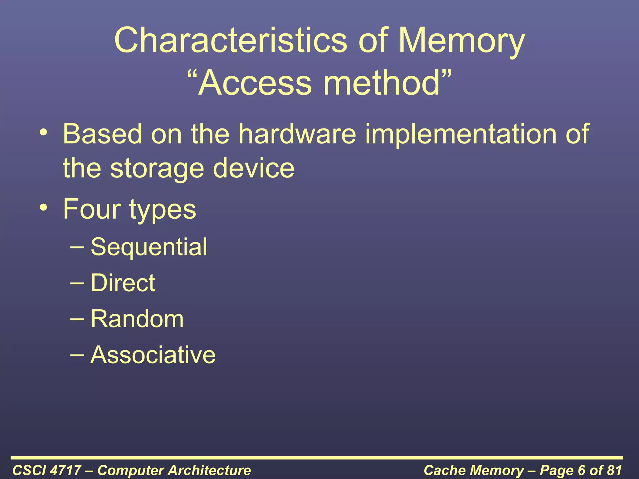Characteristics of Memory
                  “Access method”
   • Based on the hardware implementation of
     the storage device
   • Four types
        – Sequential
        – Direct
        – Random
        – Associative



CSCI 4717 – Computer Architecture   Cache Memory – Page 6 of 81
 