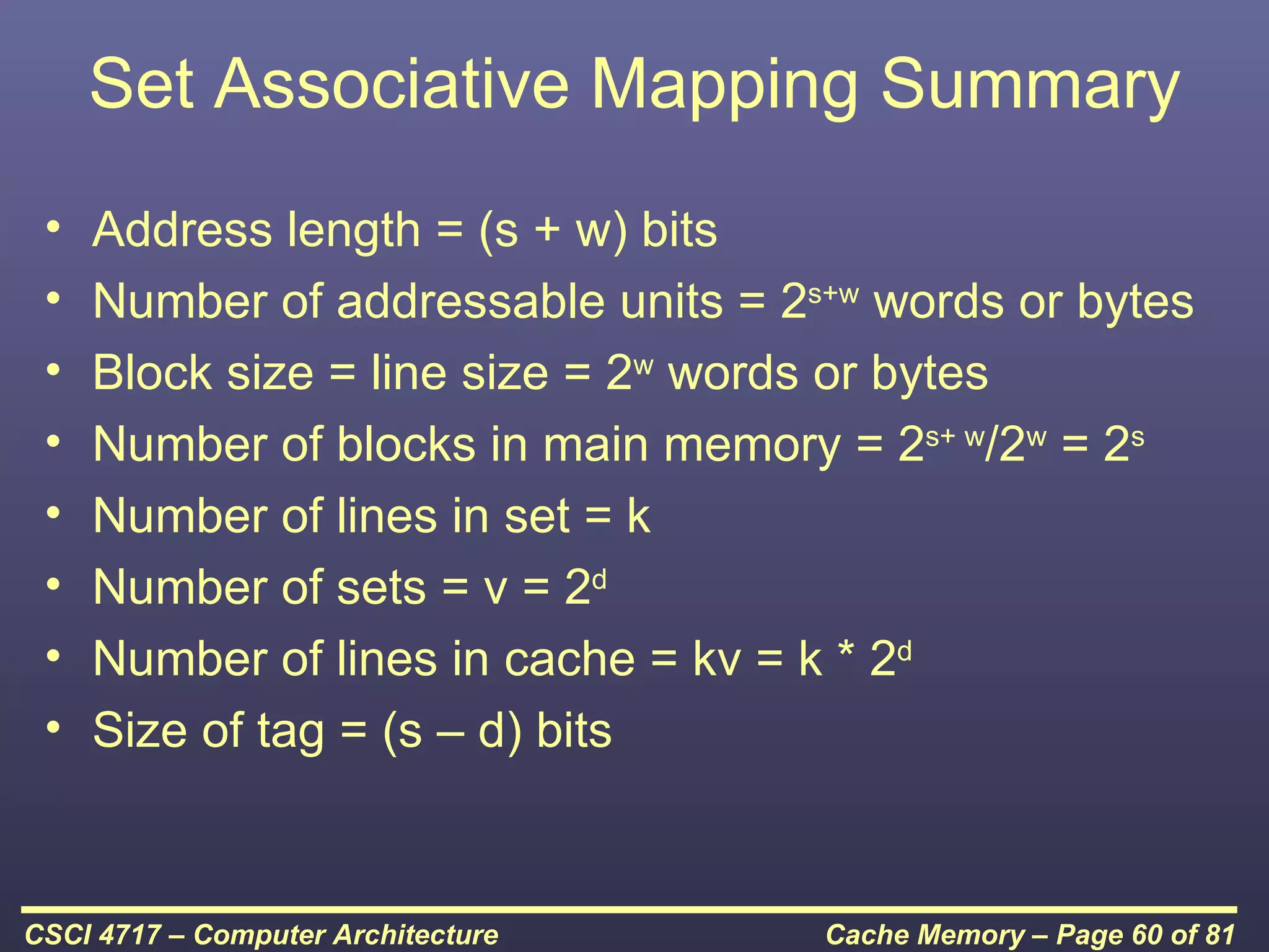 Set Associative Mapping Summary
 •   Address length = (s + w) bits
 •   Number of addressable units = 2s+w words or bytes
 •   Block size = line size = 2w words or bytes
 •   Number of blocks in main memory = 2s+ w/2w = 2s
 •   Number of lines in set = k
 •   Number of sets = v = 2d
 •   Number of lines in cache = kv = k * 2d
 •   Size of tag = (s – d) bits



CSCI 4717 – Computer Architecture    Cache Memory – Page 60 of 81
 