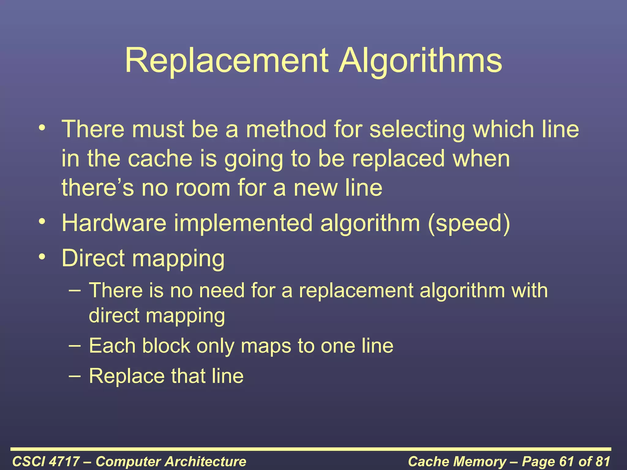 Replacement Algorithms
   • There must be a method for selecting which line
     in the cache is going to be replaced when
     there’s no room for a new line
   • Hardware implemented algorithm (speed)
   • Direct mapping
        – There is no need for a replacement algorithm with
          direct mapping
        – Each block only maps to one line
        – Replace that line



CSCI 4717 – Computer Architecture          Cache Memory – Page 61 of 81
 