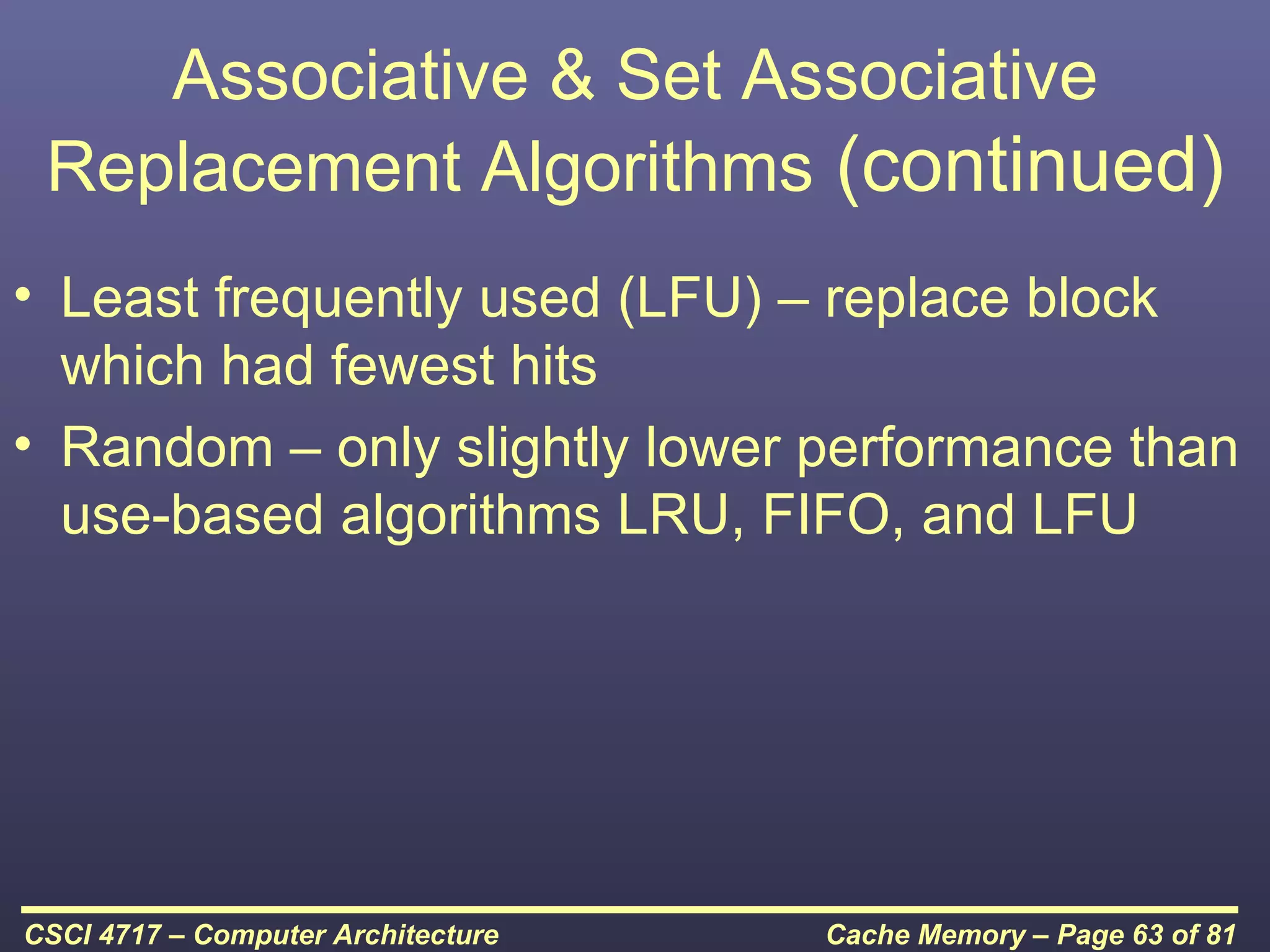 Associative & Set Associative
 Replacement Algorithms (continued)
• Least frequently used (LFU) – replace block
  which had fewest hits
• Random – only slightly lower performance than
  use-based algorithms LRU, FIFO, and LFU




CSCI 4717 – Computer Architecture   Cache Memory – Page 63 of 81
 
