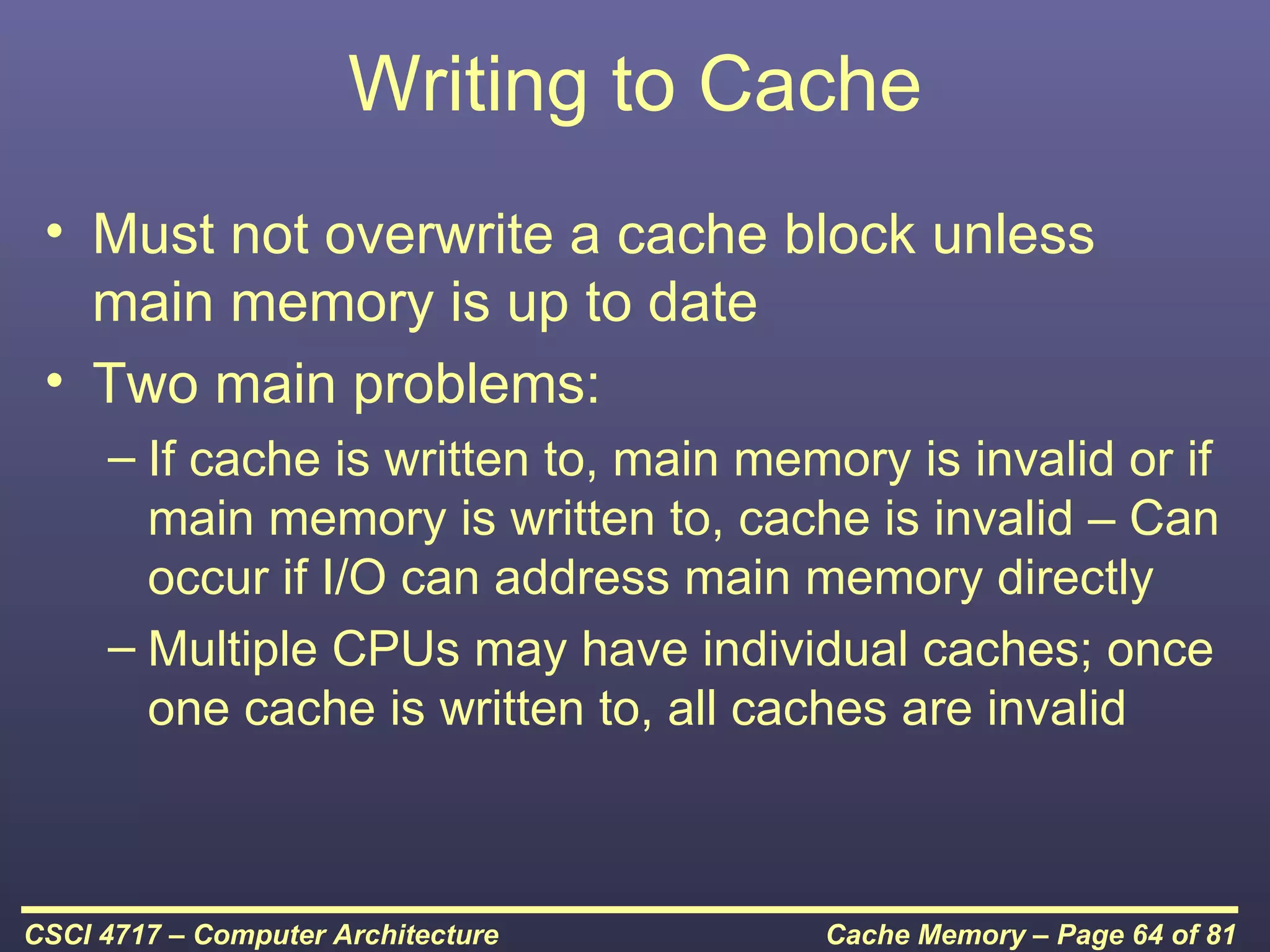 Writing to Cache
 • Must not overwrite a cache block unless
   main memory is up to date
 • Two main problems:
     – If cache is written to, main memory is invalid or if
       main memory is written to, cache is invalid – Can
       occur if I/O can address main memory directly
     – Multiple CPUs may have individual caches; once
       one cache is written to, all caches are invalid



CSCI 4717 – Computer Architecture      Cache Memory – Page 64 of 81
 