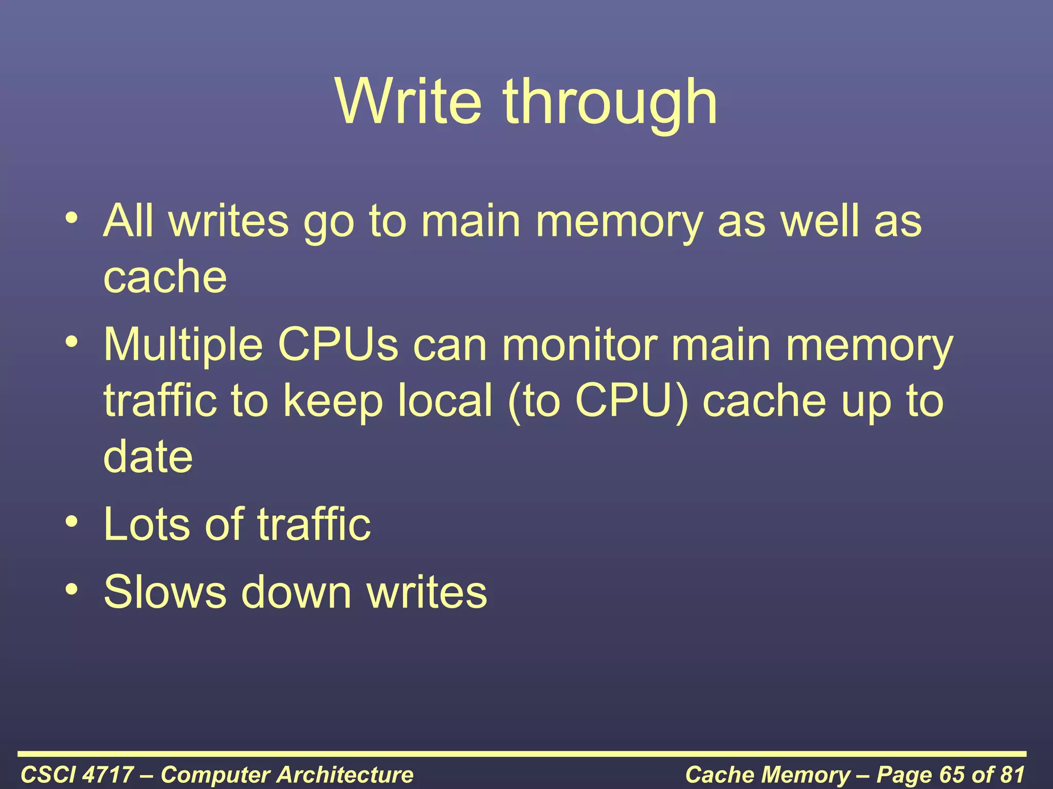 Write through
   • All writes go to main memory as well as
     cache
   • Multiple CPUs can monitor main memory
     traffic to keep local (to CPU) cache up to
     date
   • Lots of traffic
   • Slows down writes


CSCI 4717 – Computer Architecture    Cache Memory – Page 65 of 81
 