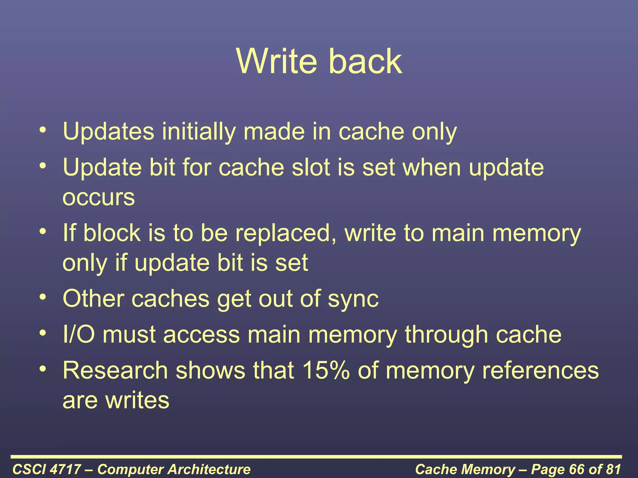 Write back
   • Updates initially made in cache only
   • Update bit for cache slot is set when update
     occurs
   • If block is to be replaced, write to main memory
     only if update bit is set
   • Other caches get out of sync
   • I/O must access main memory through cache
   • Research shows that 15% of memory references
     are writes

CSCI 4717 – Computer Architecture          Cache Memory – Page 66 of 81
 