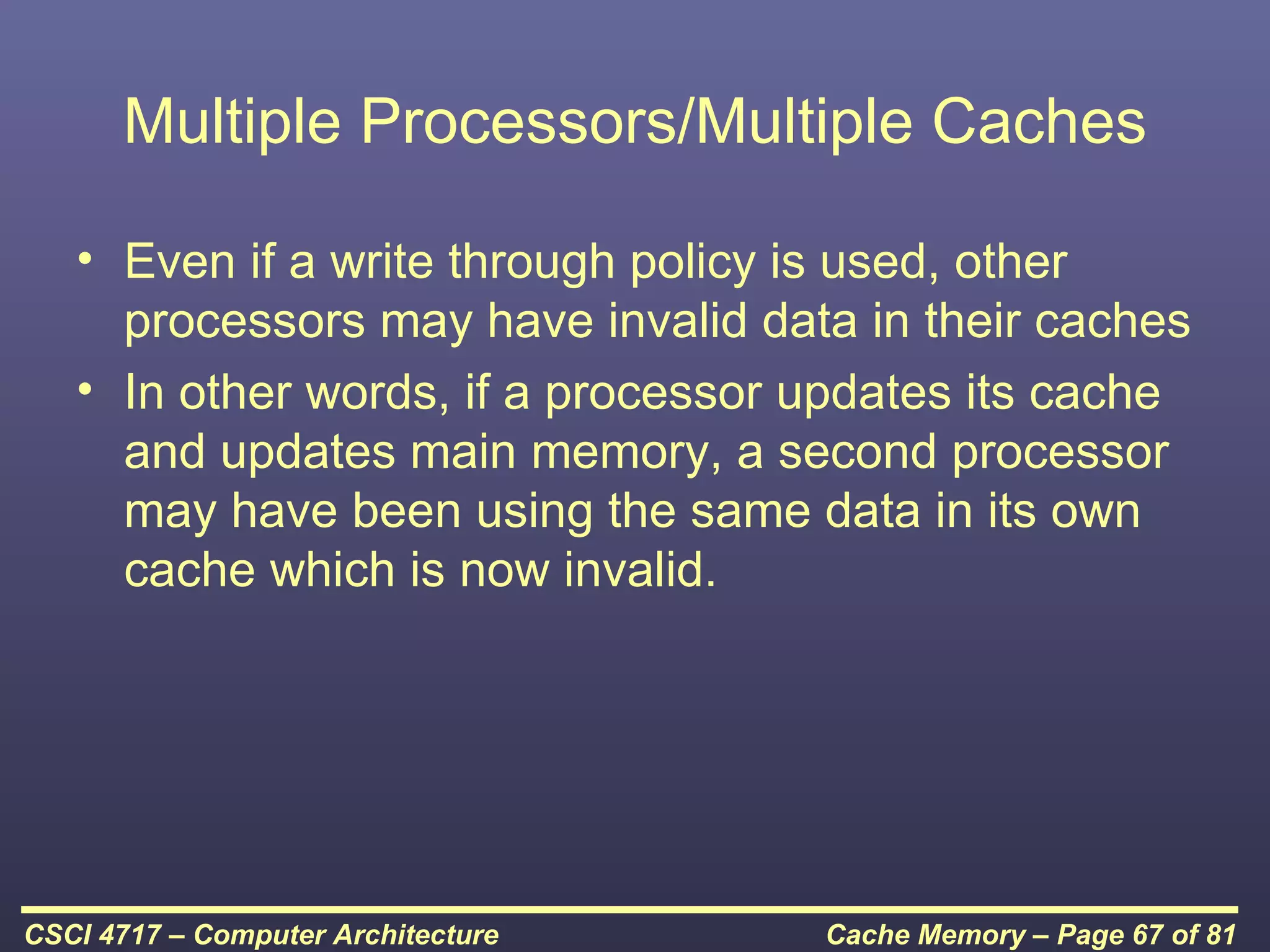 Multiple Processors/Multiple Caches

   • Even if a write through policy is used, other
     processors may have invalid data in their caches
   • In other words, if a processor updates its cache
     and updates main memory, a second processor
     may have been using the same data in its own
     cache which is now invalid.




CSCI 4717 – Computer Architecture   Cache Memory – Page 67 of 81
 