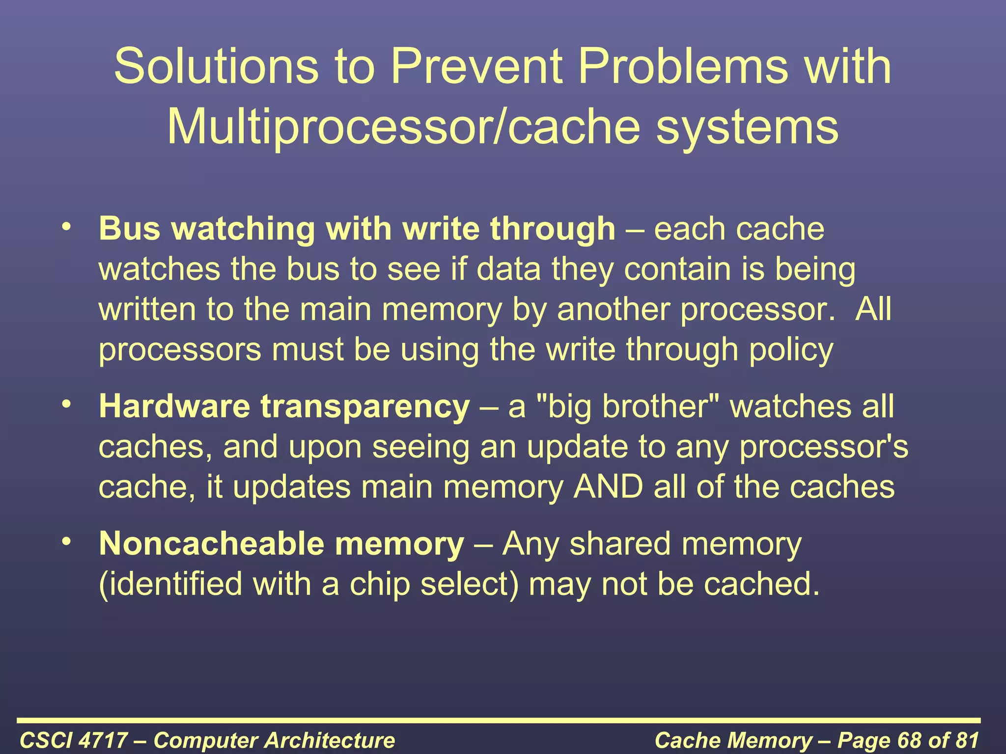 Solutions to Prevent Problems with
          Multiprocessor/cache systems
   • Bus watching with write through – each cache
     watches the bus to see if data they contain is being
     written to the main memory by another processor. All
     processors must be using the write through policy
   • Hardware transparency – a "big brother" watches all
     caches, and upon seeing an update to any processor's
     cache, it updates main memory AND all of the caches
   • Noncacheable memory – Any shared memory
     (identified with a chip select) may not be cached.



CSCI 4717 – Computer Architecture          Cache Memory – Page 68 of 81
 