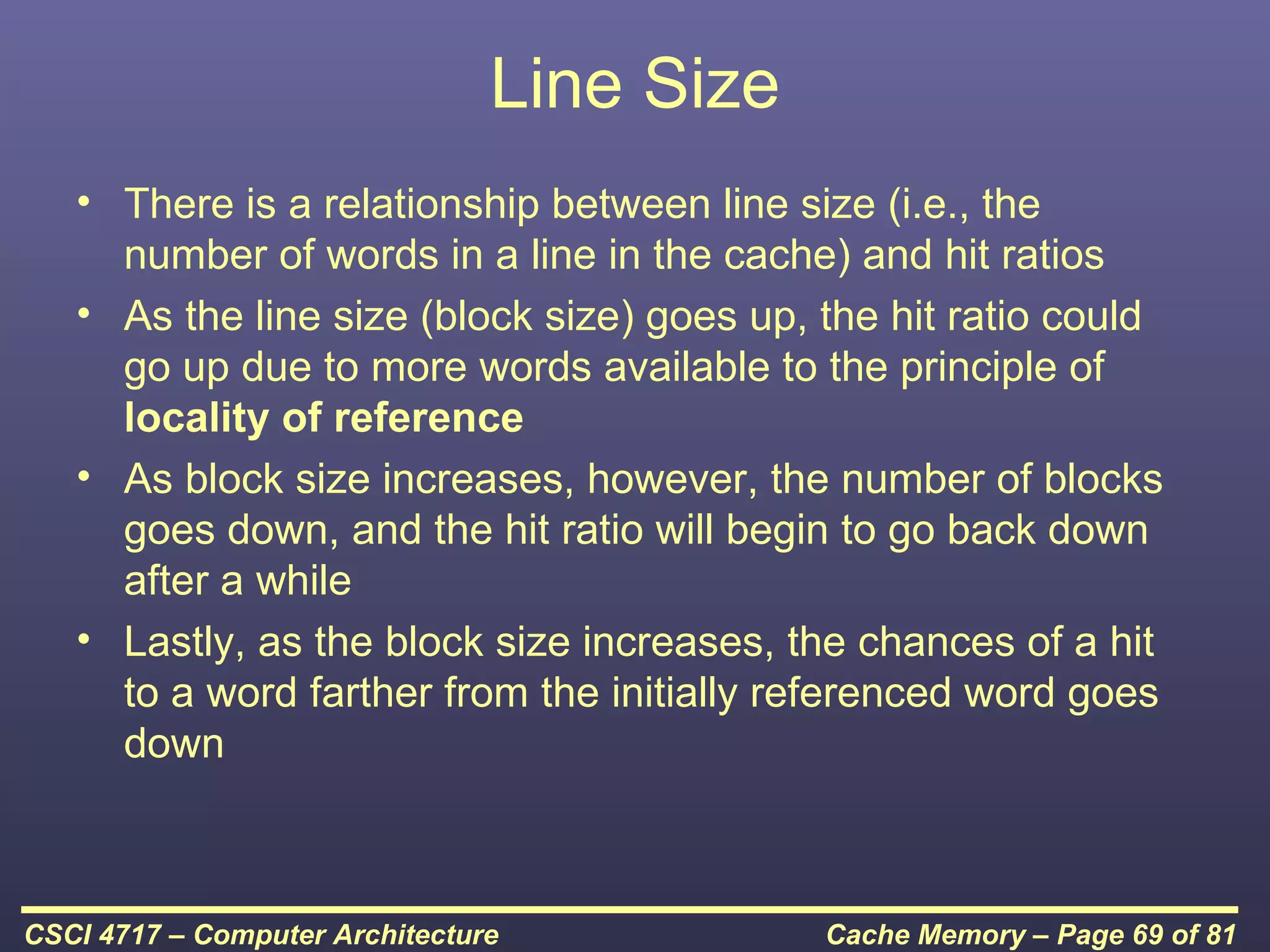 Line Size
   • There is a relationship between line size (i.e., the
     number of words in a line in the cache) and hit ratios
   • As the line size (block size) goes up, the hit ratio could
     go up due to more words available to the principle of
     locality of reference
   • As block size increases, however, the number of blocks
     goes down, and the hit ratio will begin to go back down
     after a while
   • Lastly, as the block size increases, the chances of a hit
     to a word farther from the initially referenced word goes
     down



CSCI 4717 – Computer Architecture           Cache Memory – Page 69 of 81
 