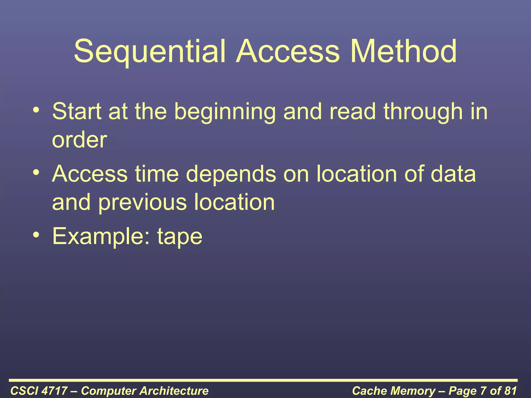 Sequential Access Method
   • Start at the beginning and read through in
     order
   • Access time depends on location of data
     and previous location
   • Example: tape




CSCI 4717 – Computer Architecture   Cache Memory – Page 7 of 81
 