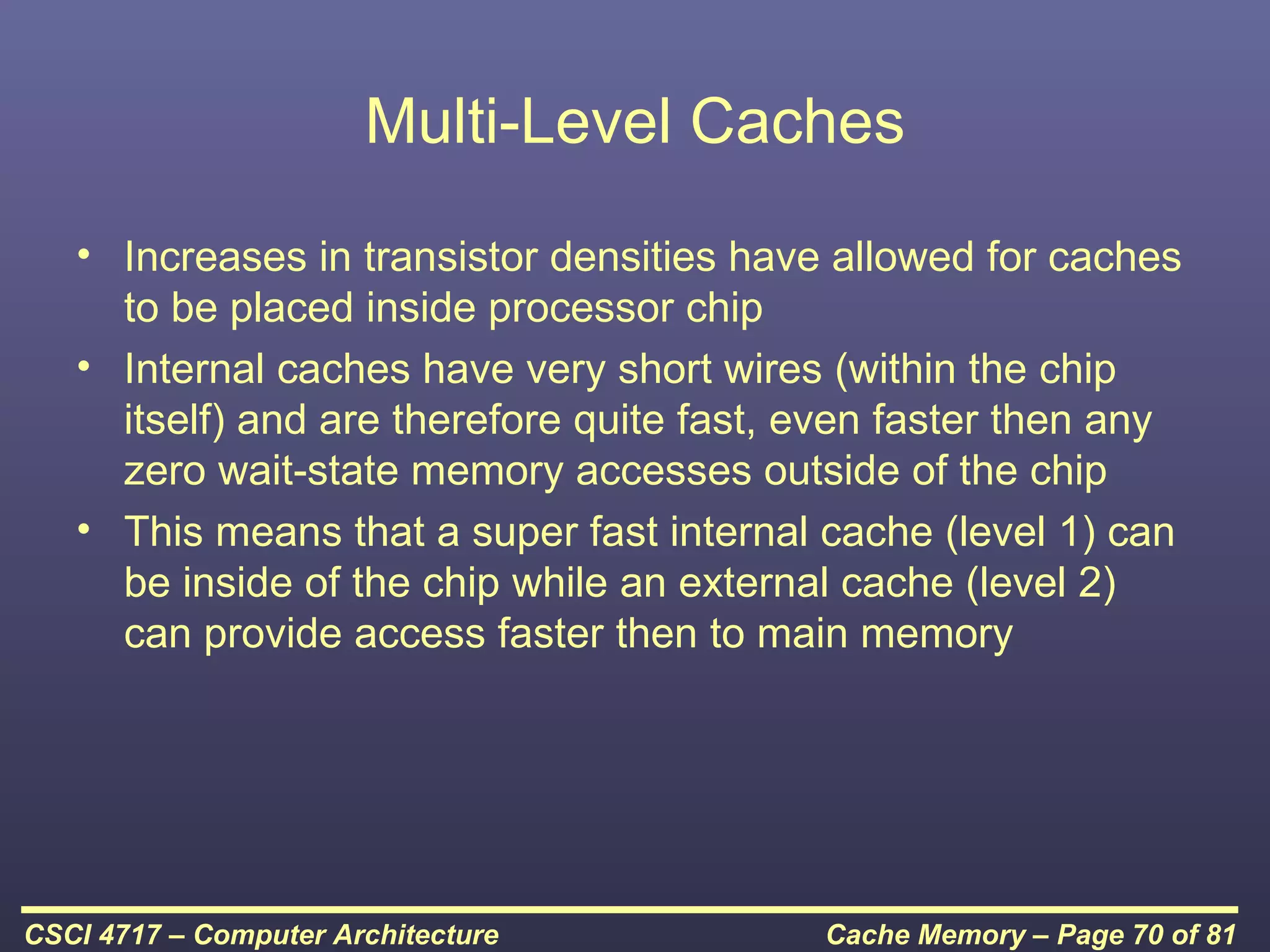 Multi-Level Caches
   • Increases in transistor densities have allowed for caches
     to be placed inside processor chip
   • Internal caches have very short wires (within the chip
     itself) and are therefore quite fast, even faster then any
     zero wait-state memory accesses outside of the chip
   • This means that a super fast internal cache (level 1) can
     be inside of the chip while an external cache (level 2)
     can provide access faster then to main memory




CSCI 4717 – Computer Architecture          Cache Memory – Page 70 of 81
 