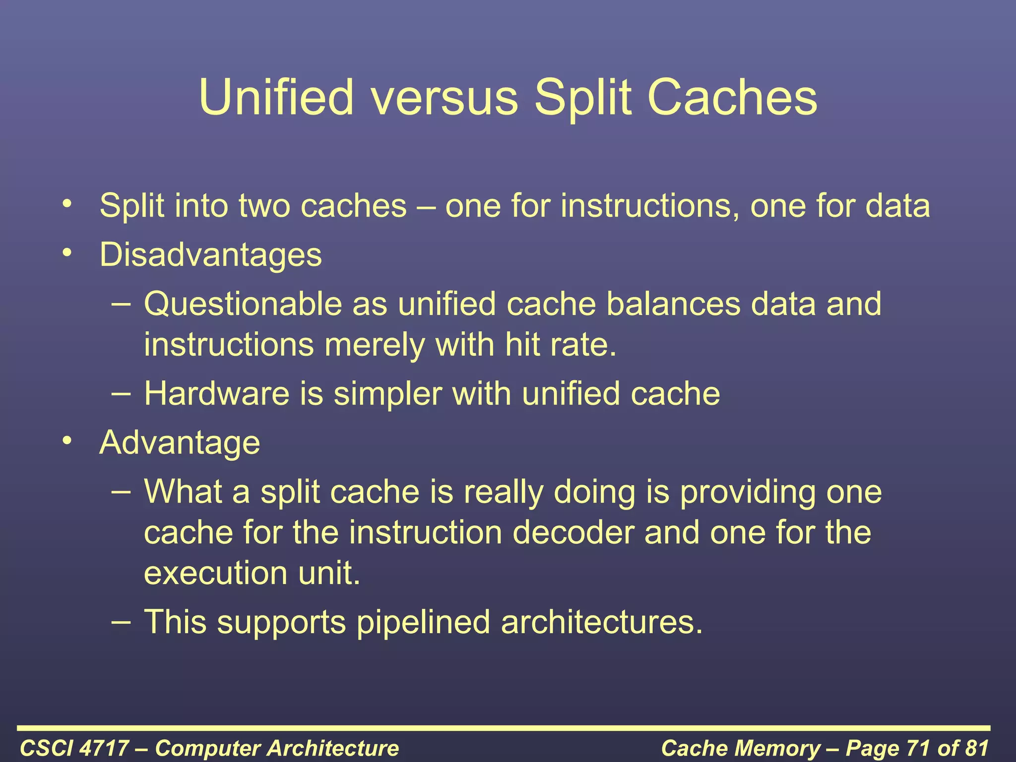 Unified versus Split Caches
   • Split into two caches – one for instructions, one for data
   • Disadvantages
      – Questionable as unified cache balances data and
        instructions merely with hit rate.
      – Hardware is simpler with unified cache
   • Advantage
      – What a split cache is really doing is providing one
        cache for the instruction decoder and one for the
        execution unit.
      – This supports pipelined architectures.


CSCI 4717 – Computer Architecture           Cache Memory – Page 71 of 81
 