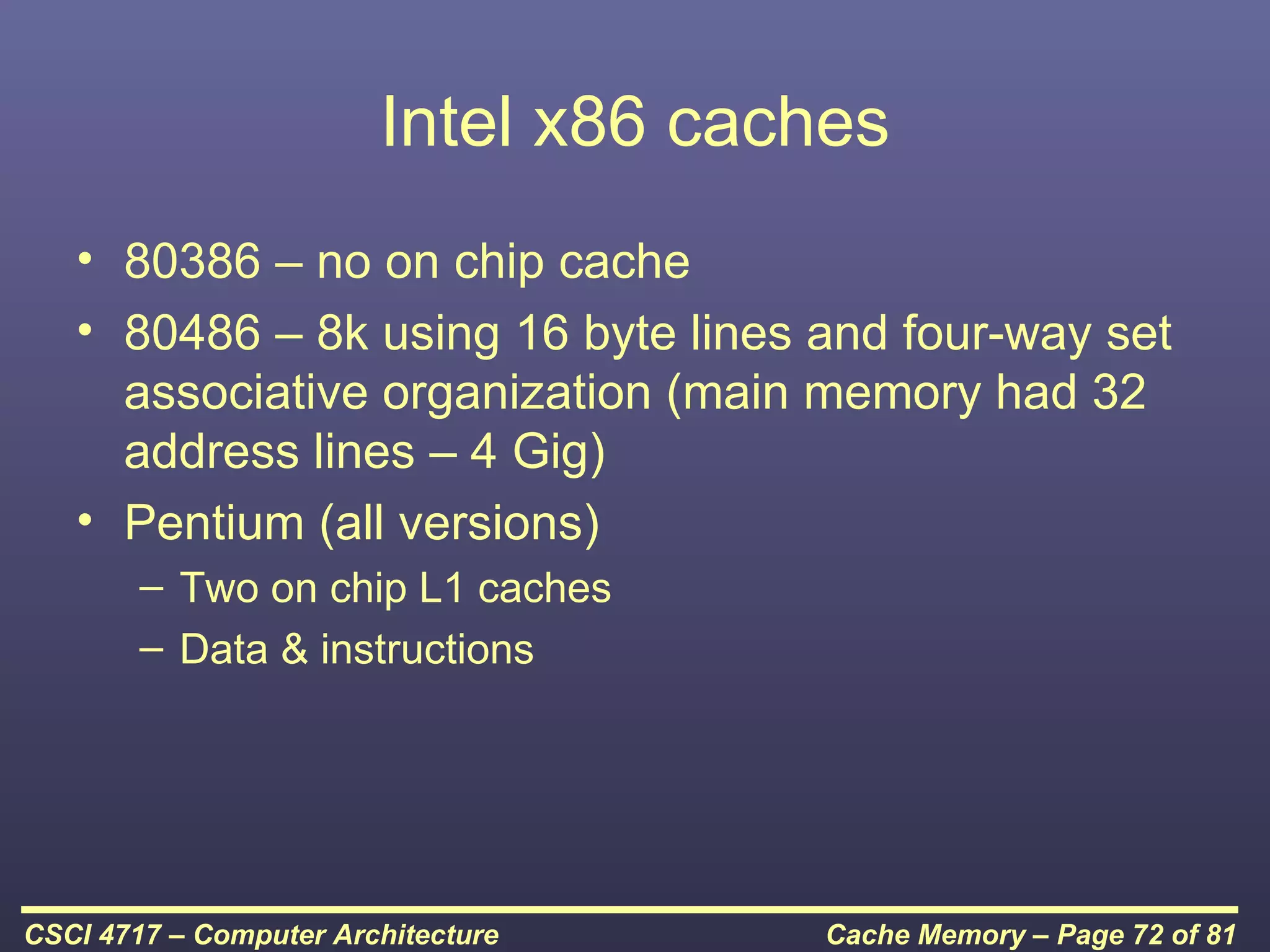Intel x86 caches
   • 80386 – no on chip cache
   • 80486 – 8k using 16 byte lines and four-way set
     associative organization (main memory had 32
     address lines – 4 Gig)
   • Pentium (all versions)
        – Two on chip L1 caches
        – Data & instructions




CSCI 4717 – Computer Architecture    Cache Memory – Page 72 of 81
 