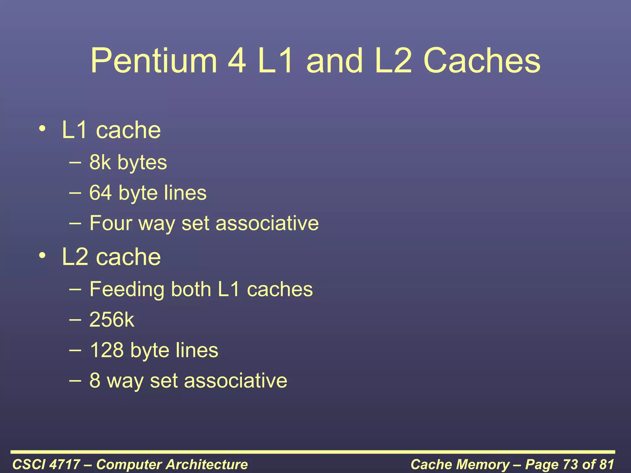 Pentium 4 L1 and L2 Caches
   • L1 cache
        – 8k bytes
        – 64 byte lines
        – Four way set associative
   • L2 cache
        –   Feeding both L1 caches
        –   256k
        –   128 byte lines
        –   8 way set associative


CSCI 4717 – Computer Architecture    Cache Memory – Page 73 of 81
 