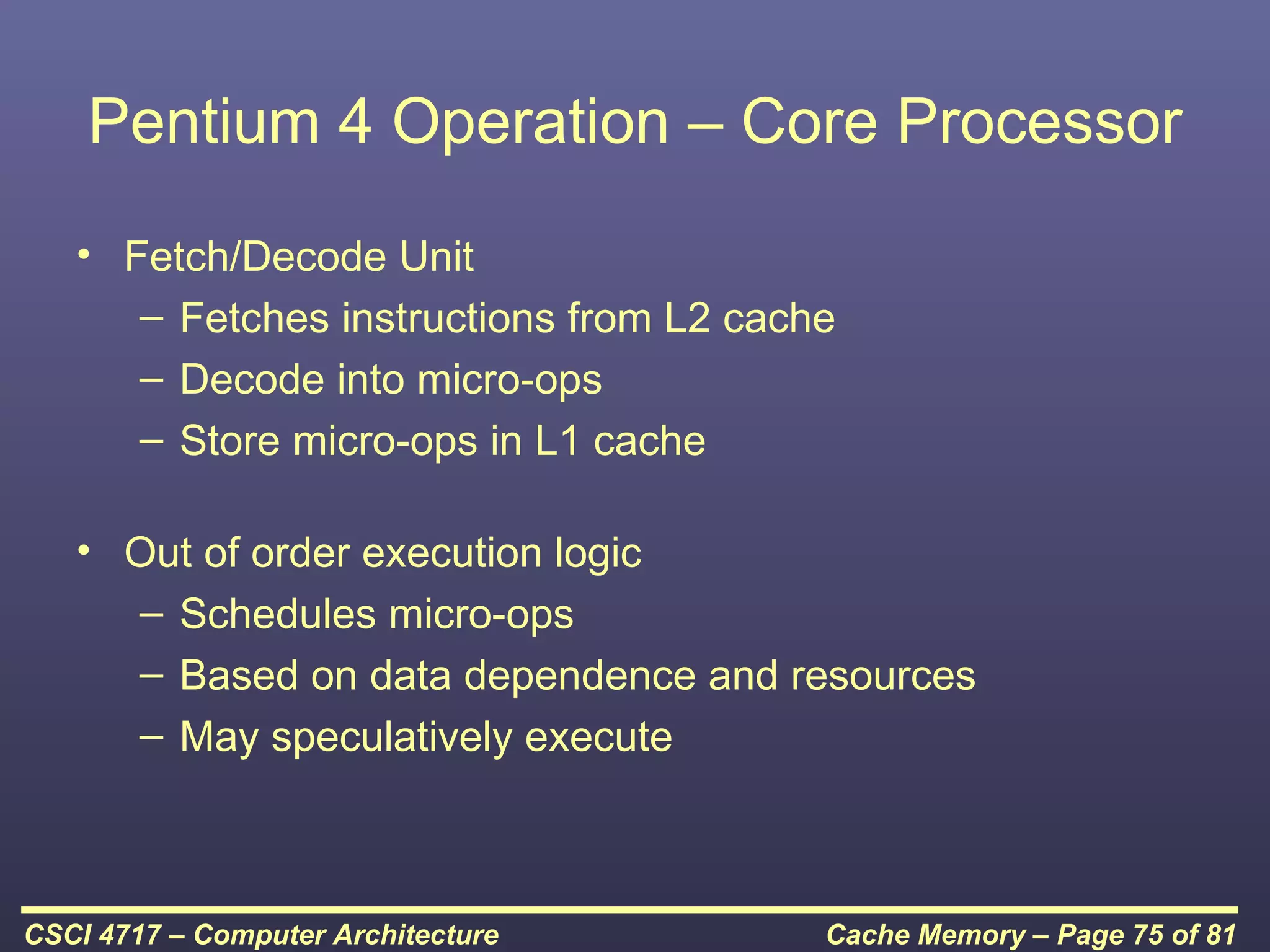 Pentium 4 Operation – Core Processor
   • Fetch/Decode Unit
      – Fetches instructions from L2 cache
      – Decode into micro-ops
      – Store micro-ops in L1 cache

   • Out of order execution logic
     – Schedules micro-ops
     – Based on data dependence and resources
     – May speculatively execute



CSCI 4717 – Computer Architecture        Cache Memory – Page 75 of 81
 