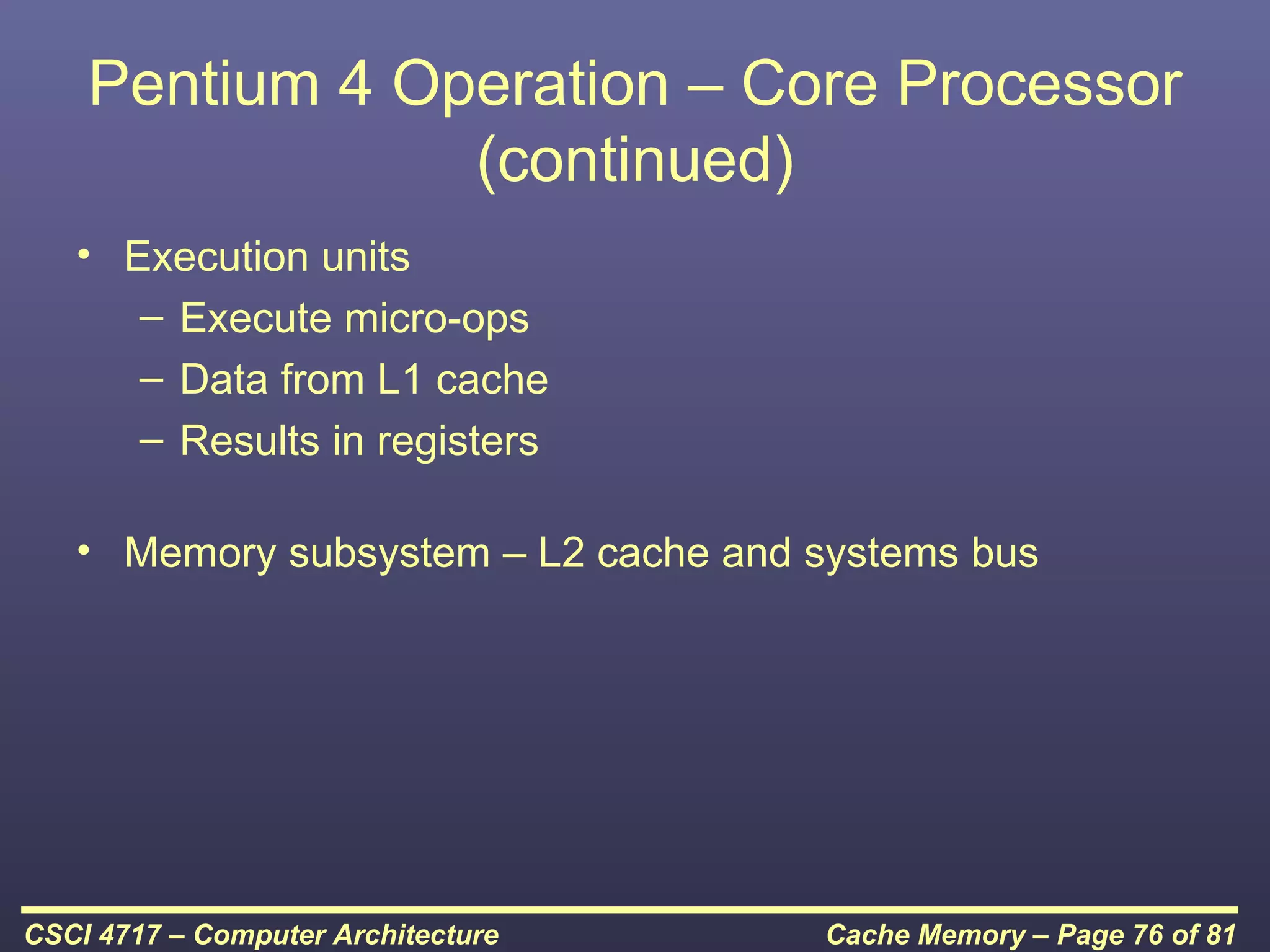 Pentium 4 Operation – Core Processor
                (continued)
   • Execution units
      – Execute micro-ops
      – Data from L1 cache
      – Results in registers

   • Memory subsystem – L2 cache and systems bus




CSCI 4717 – Computer Architecture    Cache Memory – Page 76 of 81
 