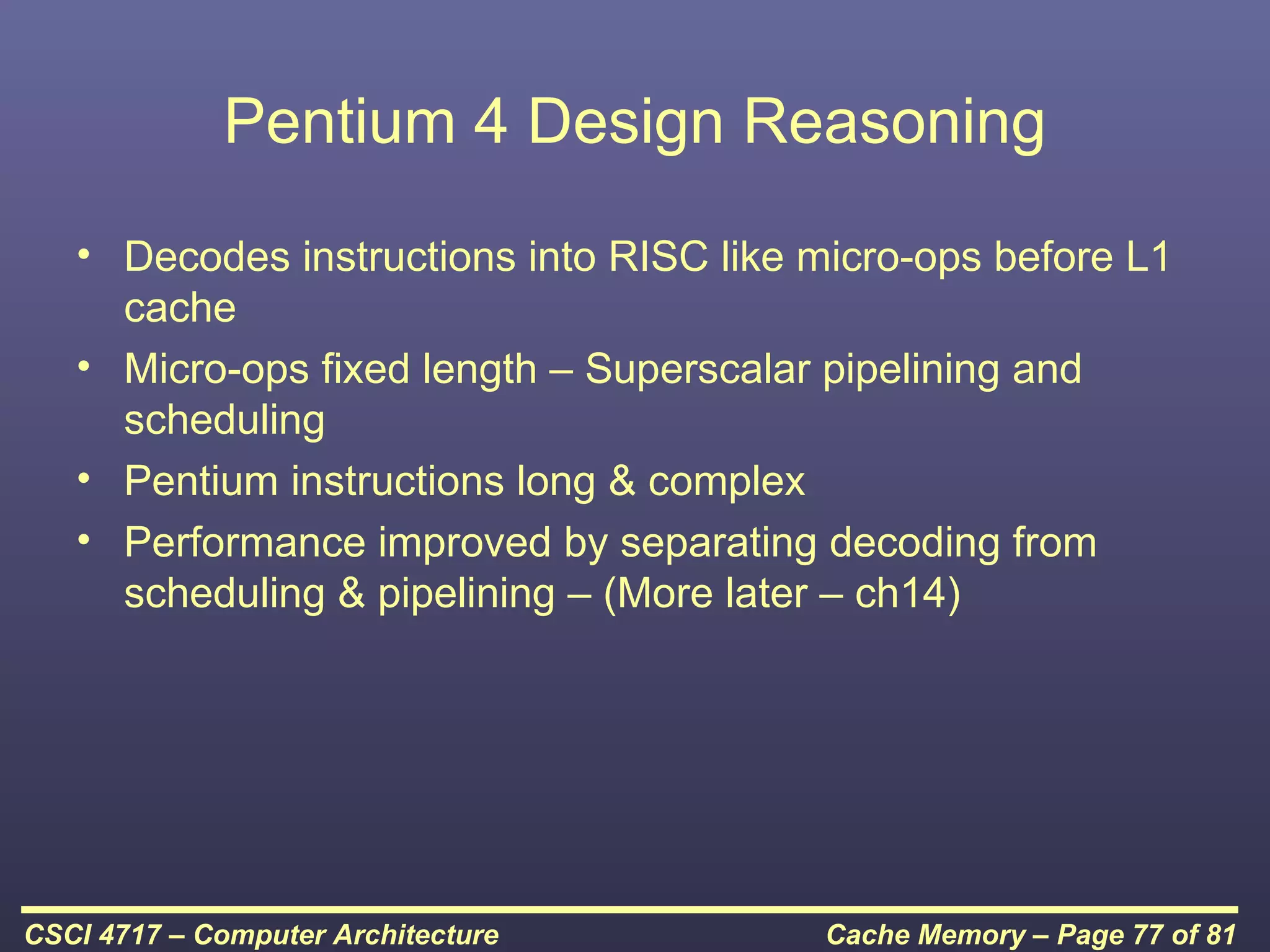 Pentium 4 Design Reasoning
   • Decodes instructions into RISC like micro-ops before L1
     cache
   • Micro-ops fixed length – Superscalar pipelining and
     scheduling
   • Pentium instructions long & complex
   • Performance improved by separating decoding from
     scheduling & pipelining – (More later – ch14)




CSCI 4717 – Computer Architecture        Cache Memory – Page 77 of 81
 