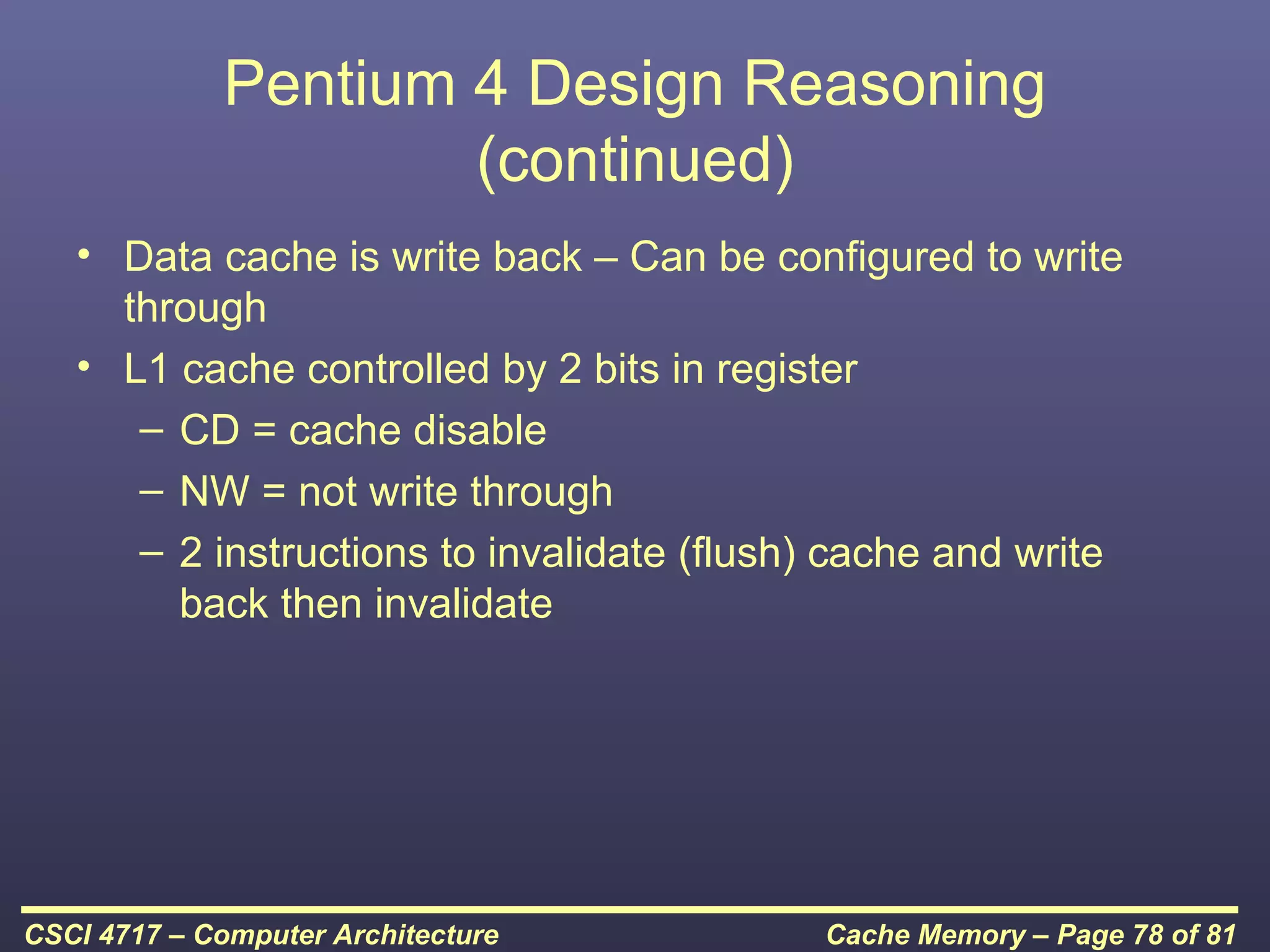 Pentium 4 Design Reasoning
                     (continued)
   • Data cache is write back – Can be configured to write
     through
   • L1 cache controlled by 2 bits in register
      – CD = cache disable
      – NW = not write through
      – 2 instructions to invalidate (flush) cache and write
        back then invalidate




CSCI 4717 – Computer Architecture          Cache Memory – Page 78 of 81
 