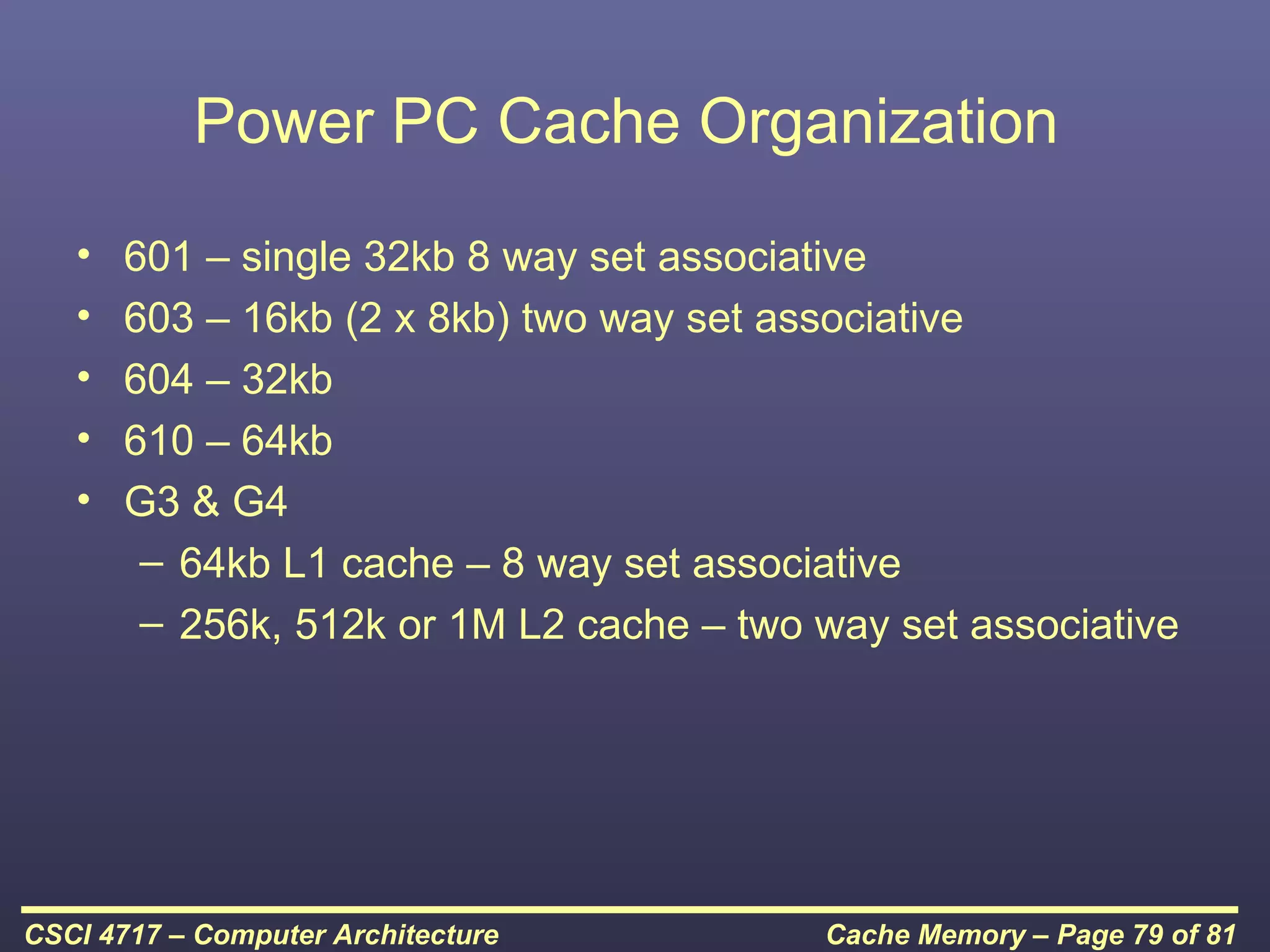 Power PC Cache Organization
   •   601 – single 32kb 8 way set associative
   •   603 – 16kb (2 x 8kb) two way set associative
   •   604 – 32kb
   •   610 – 64kb
   •   G3 & G4
        – 64kb L1 cache – 8 way set associative
        – 256k, 512k or 1M L2 cache – two way set associative




CSCI 4717 – Computer Architecture         Cache Memory – Page 79 of 81
 