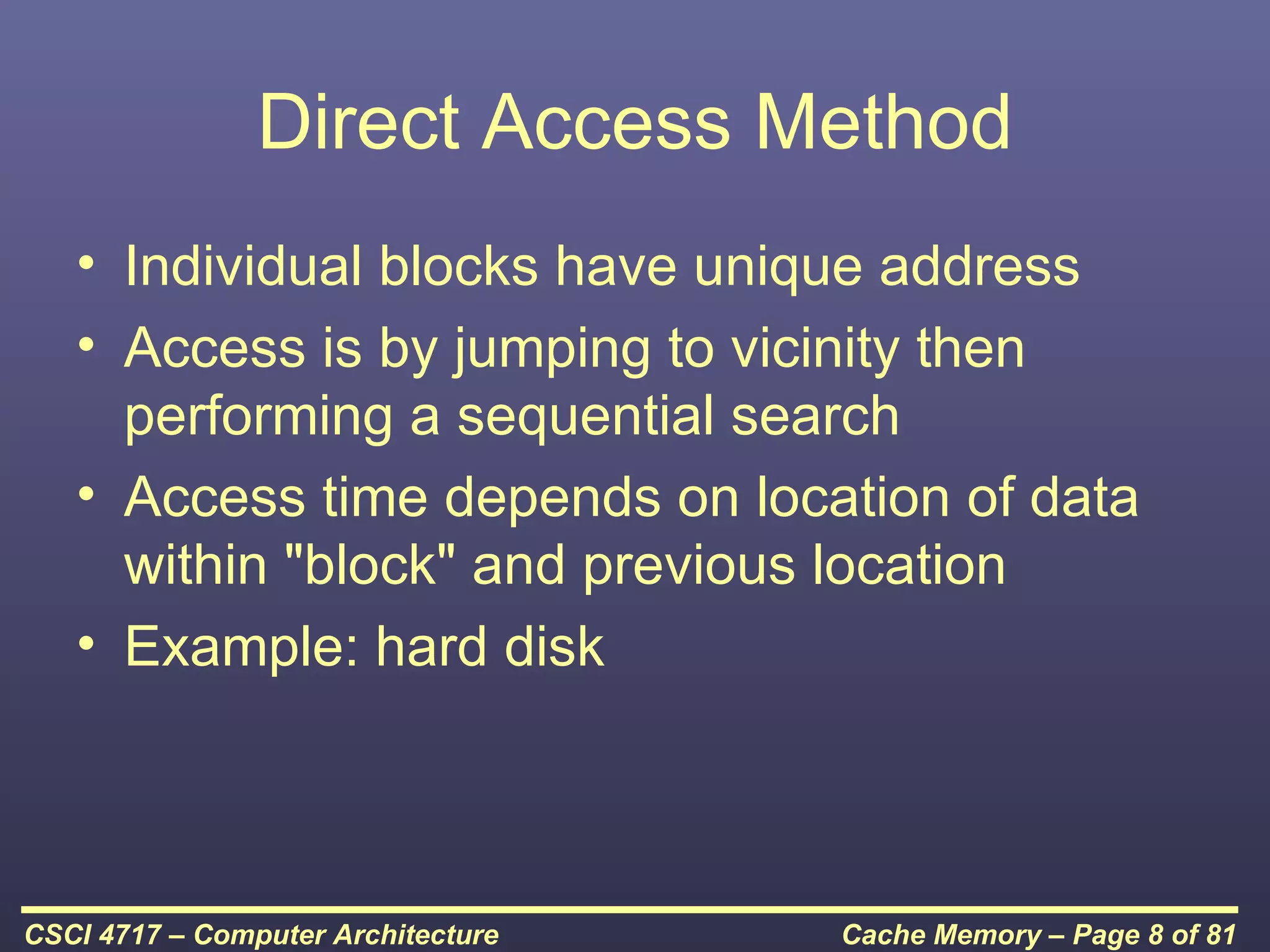 Direct Access Method
   • Individual blocks have unique address
   • Access is by jumping to vicinity then
     performing a sequential search
   • Access time depends on location of data
     within "block" and previous location
   • Example: hard disk



CSCI 4717 – Computer Architecture   Cache Memory – Page 8 of 81
 