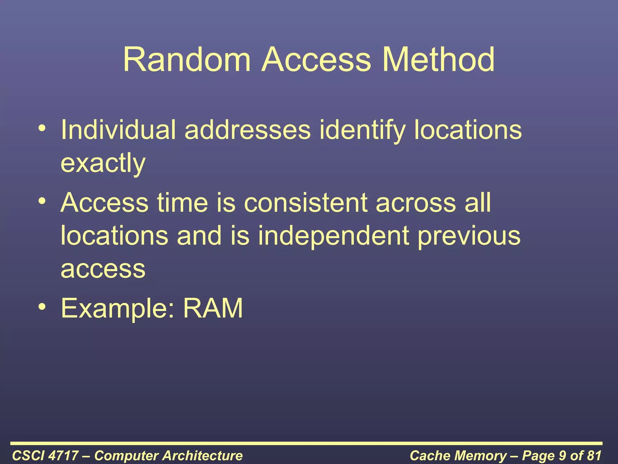 Random Access Method
   • Individual addresses identify locations
     exactly
   • Access time is consistent across all
     locations and is independent previous
     access
   • Example: RAM




CSCI 4717 – Computer Architecture   Cache Memory – Page 9 of 81
 