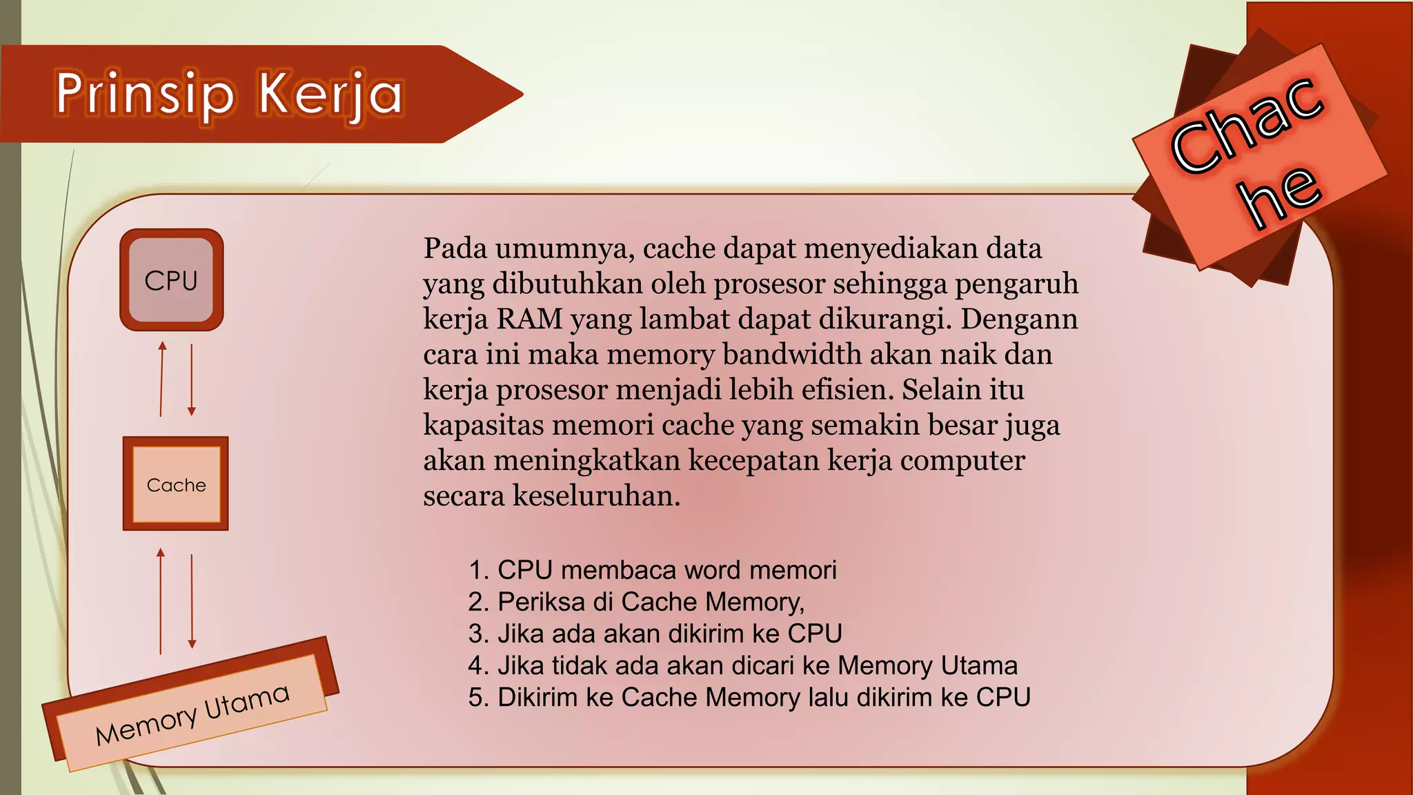 CPU
Cache
Pada umumnya, cache dapat menyediakan data
yang dibutuhkan oleh prosesor sehingga pengaruh
kerja RAM yang lambat dapat dikurangi. Dengann
cara ini maka memory bandwidth akan naik dan
kerja prosesor menjadi lebih efisien. Selain itu
kapasitas memori cache yang semakin besar juga
akan meningkatkan kecepatan kerja computer
secara keseluruhan.
1. CPU membaca word memori
2. Periksa di Cache Memory,
3. Jika ada akan dikirim ke CPU
4. Jika tidak ada akan dicari ke Memory Utama
5. Dikirim ke Cache Memory lalu dikirim ke CPU
 