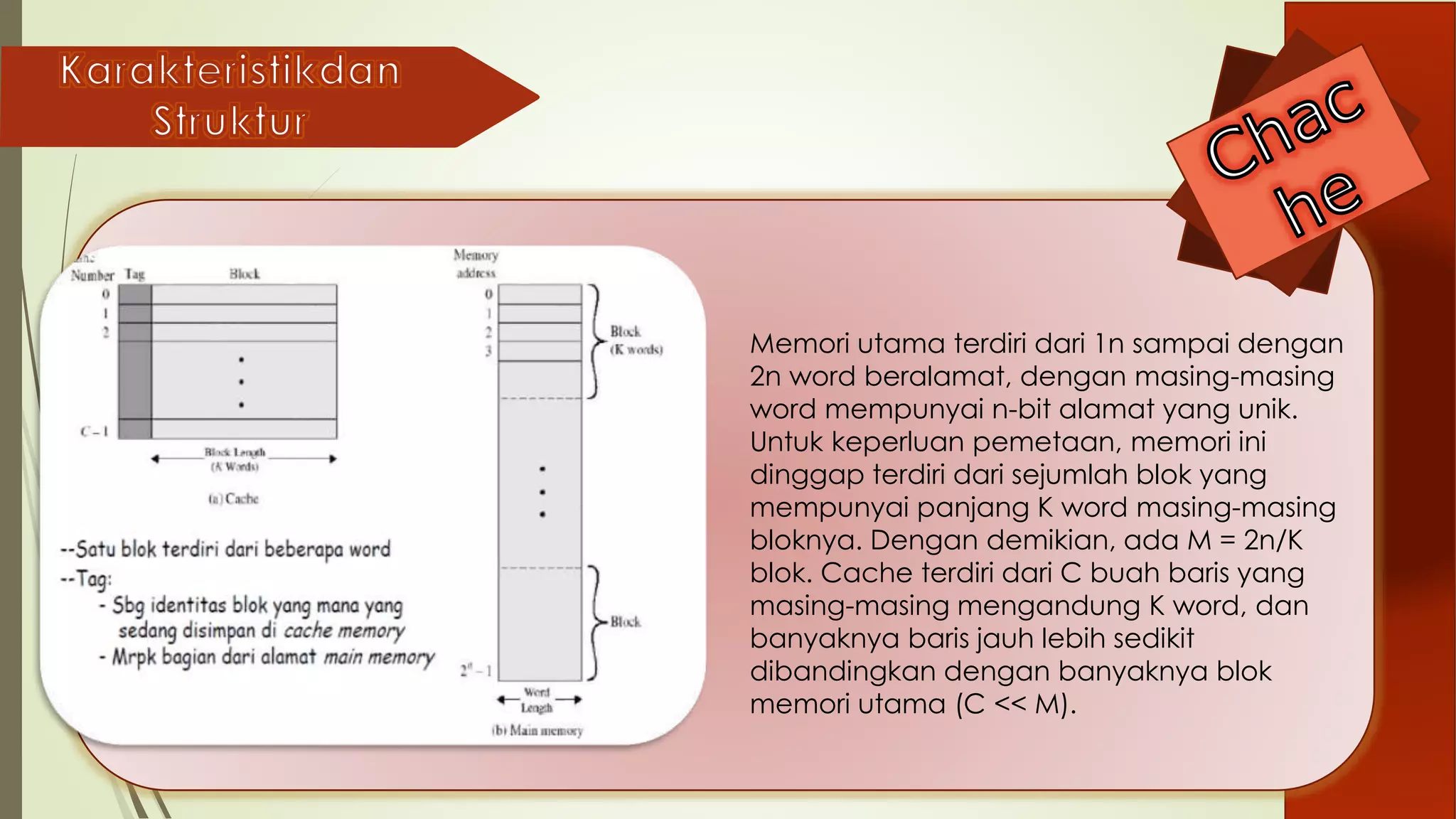 Memori utama terdiri dari 1n sampai dengan
2n word beralamat, dengan masing-masing
word mempunyai n-bit alamat yang unik.
Untuk keperluan pemetaan, memori ini
dinggap terdiri dari sejumlah blok yang
mempunyai panjang K word masing-masing
bloknya. Dengan demikian, ada M = 2n/K
blok. Cache terdiri dari C buah baris yang
masing-masing mengandung K word, dan
banyaknya baris jauh lebih sedikit
dibandingkan dengan banyaknya blok
memori utama (C << M).
 