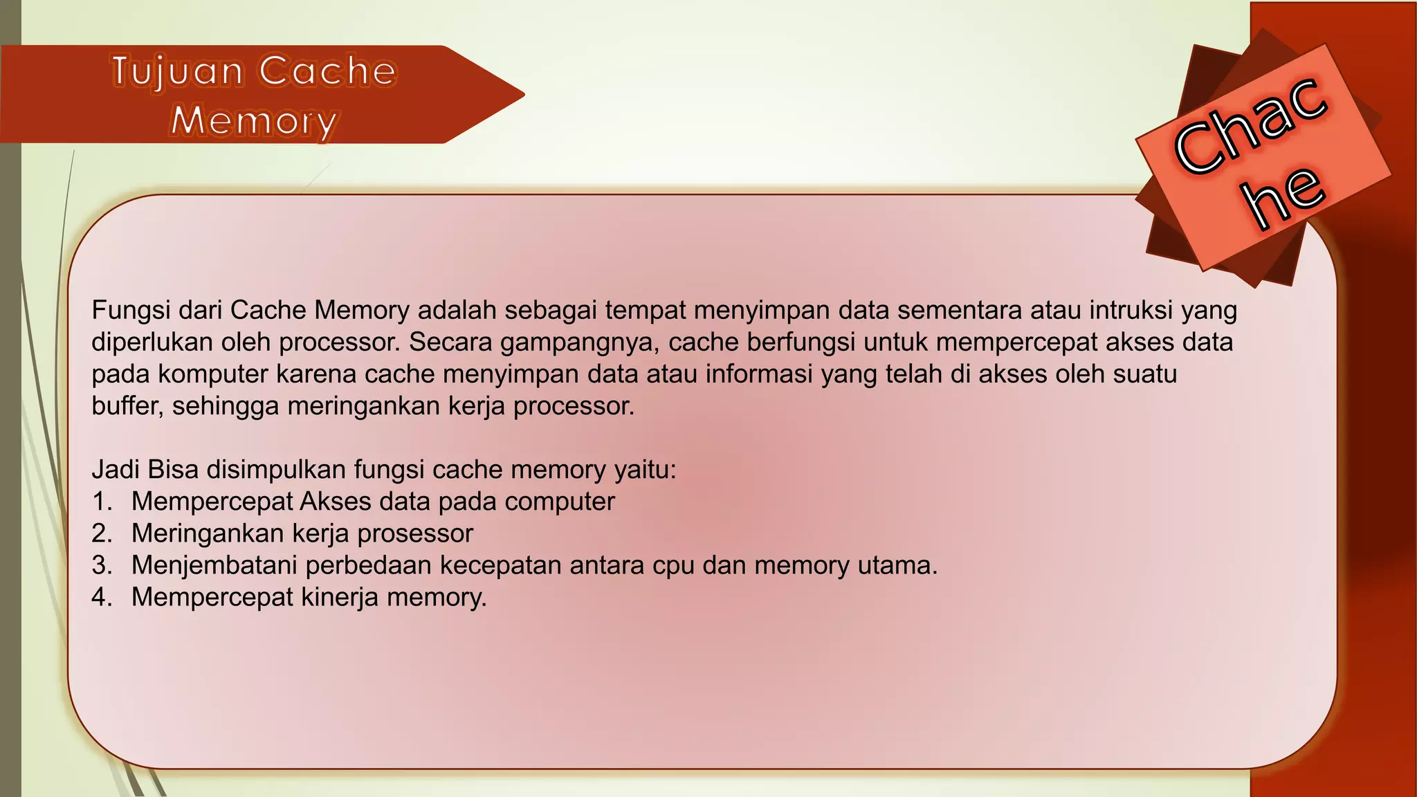 Fungsi dari Cache Memory adalah sebagai tempat menyimpan data sementara atau intruksi yang
diperlukan oleh processor. Secara gampangnya, cache berfungsi untuk mempercepat akses data
pada komputer karena cache menyimpan data atau informasi yang telah di akses oleh suatu
buffer, sehingga meringankan kerja processor.
Jadi Bisa disimpulkan fungsi cache memory yaitu:
1. Mempercepat Akses data pada computer
2. Meringankan kerja prosessor
3. Menjembatani perbedaan kecepatan antara cpu dan memory utama.
4. Mempercepat kinerja memory.
 