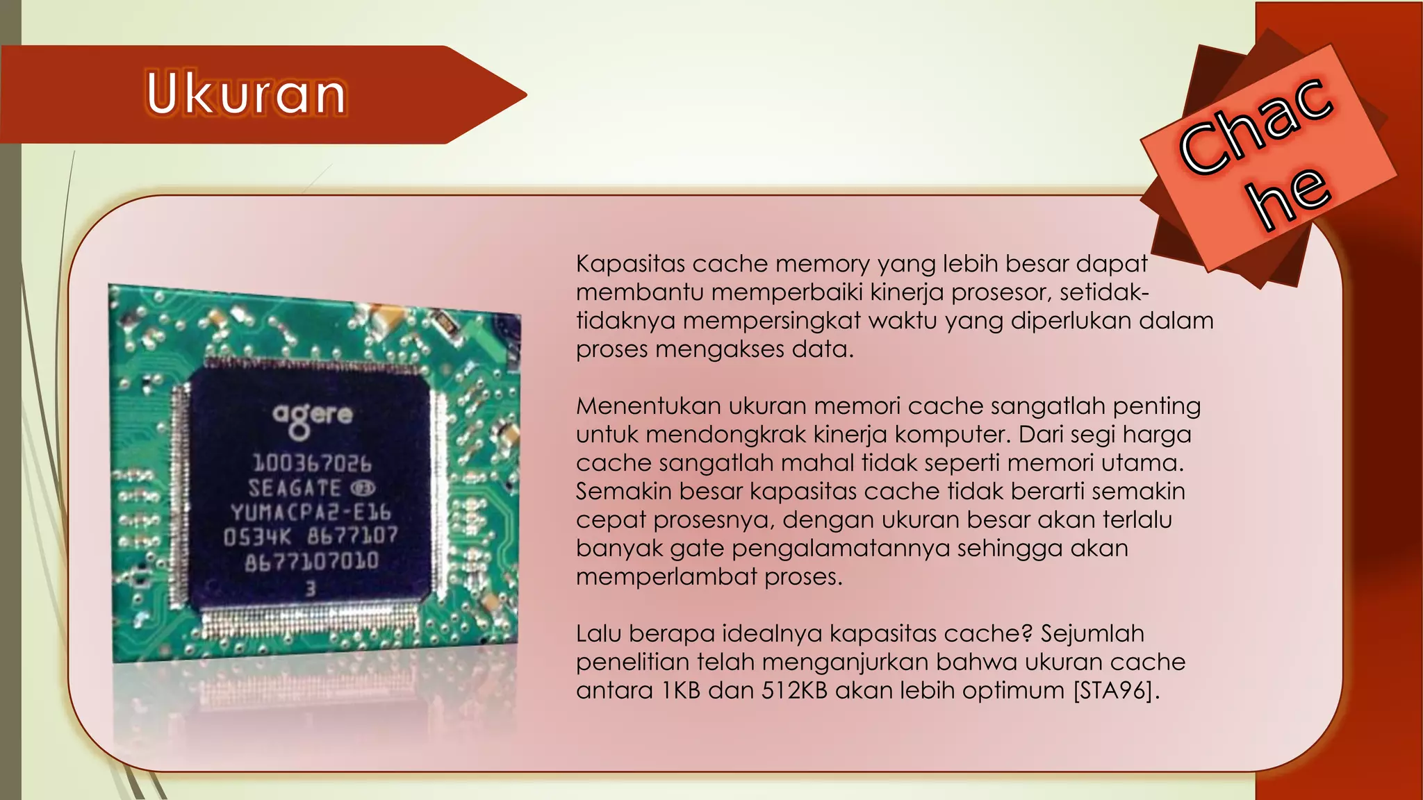 Kapasitas cache memory yang lebih besar dapat
membantu memperbaiki kinerja prosesor, setidak-
tidaknya mempersingkat waktu yang diperlukan dalam
proses mengakses data.
Menentukan ukuran memori cache sangatlah penting
untuk mendongkrak kinerja komputer. Dari segi harga
cache sangatlah mahal tidak seperti memori utama.
Semakin besar kapasitas cache tidak berarti semakin
cepat prosesnya, dengan ukuran besar akan terlalu
banyak gate pengalamatannya sehingga akan
memperlambat proses.
Lalu berapa idealnya kapasitas cache? Sejumlah
penelitian telah menganjurkan bahwa ukuran cache
antara 1KB dan 512KB akan lebih optimum [STA96].
 
