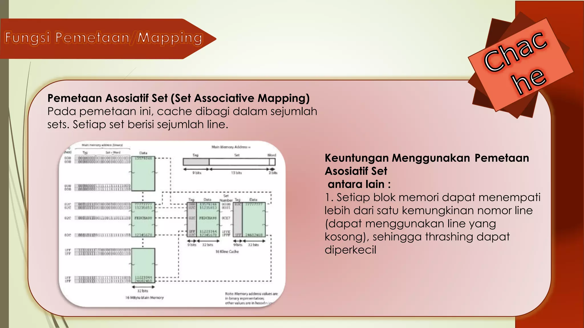 Keuntungan Menggunakan Pemetaan
Asosiatif Set
antara lain :
1. Setiap blok memori dapat menempati
lebih dari satu kemungkinan nomor line
(dapat menggunakan line yang
kosong), sehingga thrashing dapat
diperkecil
Pemetaan Asosiatif Set (Set Associative Mapping)
Pada pemetaan ini, cache dibagi dalam sejumlah
sets. Setiap set berisi sejumlah line.
 