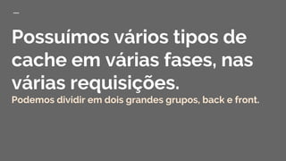 Possuímos vários tipos de
cache em várias fases, nas
várias requisições.
Podemos dividir em dois grandes grupos, back e front.
 