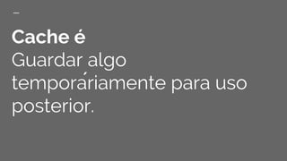 Cache é
Guardar algo
temporáriamente para uso
posterior.
 