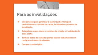 Para as invalidações
➔ Crie serviços para gerenciar o cache (cache manager),
centralizando o controle de cache, facilitando o processo de
invalidação.
➔ Estabeleça regras claras e concisas de criação e invalidação de
cada cache.
➔ Tenha o dobro de cuidado quando estiver trabalhando com
cache em sistema distribuídos.
➔ Começe o mais rápido
 