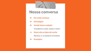 Nossa conversa
➔ Por onde começar
➔ Estratégias
➔ Aonde tomar cuidado
"O problema é cache, sempre o cache"
➔ Quais são os tipos de cache
Memória, io, no backend no frontend.
➔ Exemplos
 