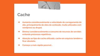 Cache
➔ Aumenta consideravelmente a velocidade de carregamento do
site, principalmente de sites de conteúdo, muito utilizados com
wordpress ou drupal.
➔ Diminui consideravelmente o consumo de recursos de servidor,
evitando processos repetitivos.
➔ Atenção ao tipo de cache utilizado, cache em arquivos tendem a
ficar obsoleto.
➔ Começe o mais rápido possível...
 