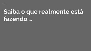 Saiba o que realmente está
fazendo….
 