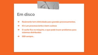 Em disco
➔ Realmente tem efetividade para grandes processamentos.
➔ IO é um processo lento e bem custoso
➔ O cache fica na máquina, o que pode trazer problemas para
sistemas distribuídos
➔ SSD sempre...
 