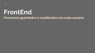 FrontEnd
Processos guardados e reutilizados em cada usuário.
 