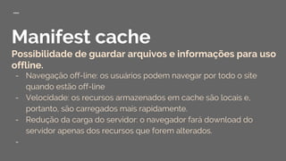 Manifest cache
Possibilidade de guardar arquivos e informações para uso
offline.
- Navegação off-line: os usuários podem navegar por todo o site
quando estão off-line
- Velocidade: os recursos armazenados em cache são locais e,
portanto, são carregados mais rapidamente.
- Redução da carga do servidor: o navegador fará download do
servidor apenas dos recursos que forem alterados.
-
 