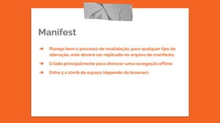 Manifest
➔ Planeje bem o processo de invalidação, para qualquer tipo de
alteração, este deverá ser replicado no arquivo de manifesto.
➔ Criado principalmente para oferecer uma navegação offline.
➔ Entre 5 a 10mb de espaço (depende do browser).
 