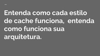 Entenda como cada estilo
de cache funciona, entenda
como funciona sua
arquitetura.
 