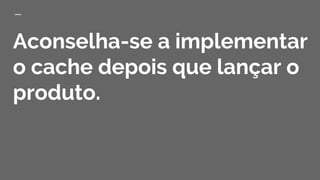 Aconselha-se a implementar
o cache depois que lançar o
produto.
 