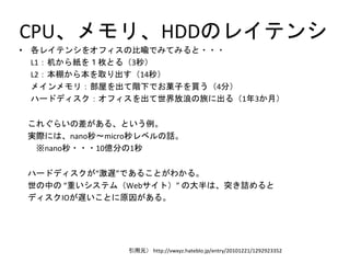CPU、メモリ、HDDのレイテンシ
• 各レイテンシをオフィスの比喩でみてみると・・・
L1：机から紙を１枚とる（3秒）
L2：本棚から本を取り出す（14秒）
メインメモリ：部屋を出て階下でお菓子を買う（4分）
ハードディスク：オフィスを出て世界放浪の旅に出る（1年3か月）
これぐらいの差がある、という例。
実際には、nano秒～micro秒レベルの話。
※nano秒・・・10億分の1秒
ハードディスクが“激遅”であることがわかる。
世の中の “重いシステム（Webサイト）” の大半は、突き詰めると
ディスクIOが遅いことに原因がある。
引用元） http://vwxyz.hateblo.jp/entry/20101221/1292923352
 