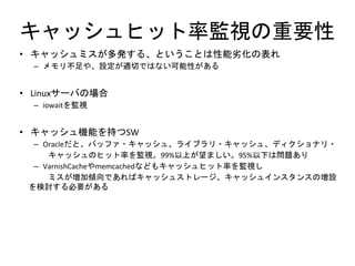 キャッシュヒット率監視の重要性
• キャッシュミスが多発する、ということは性能劣化の表れ
– メモリ不足や、設定が適切ではない可能性がある
• Linuxサーバの場合
– iowaitを監視
• キャッシュ機能を持つSW
– Oracleだと、バッファ・キャッシュ、ライブラリ・キャッシュ、ディクショナリ・
キャッシュのヒット率を監視。99%以上が望ましい。95%以下は問題あり
– VarnishCacheやmemcachedなどもキャッシュヒット率を監視し
ミスが増加傾向であればキャッシュストレージ、キャッシュインスタンスの増設
を検討する必要がある
 