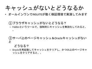 キャッシュがないとどうなるか
• オールインワンでINSUITEが動く検証環境で実演してみます
①ブラウザキャッシュがないとどうなる？
– Fiddlerというツールで、強制的にキャッシュを無効化してみると。
。
②サーバ上のページキャッシュ＆Oracleキャッシュがない
と
どうなる？
– Oracleを再起動してキャッシュをクリアし、かつOS上のページキャ
ッシュをクリアすると。。
 