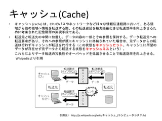キャッシュ(Cache)
• キャッシュ (cache) は、CPUのバスやネットワークなど様々な情報伝達経路において、ある領
域から他の領域へ情報を転送する際、その転送遅延を極力隠蔽化させ転送効率を向上させるた
めに考案された記憶階層の実現手段である。
• 転送元と転送先の中間に位置し、データ内容の一部とその参照を保持する。データ転送元への
転送要求があり、それへの参照が既にキャッシュに格納されていた場合は、元データからの転
送は行わずキャッシュが転送を代行する（この状態をキャッシュヒット、キャッシュに所望の
データが存在せず元データから転送する状態をキャッシュミスという）。
これらによりデータ転送の冗長性やオーバヘッドを低減させることで転送効率を向上させる。
Wikipediaより引用
引用元） http://ja.wikipedia.org/wiki/キャッシュ_(コンピュータシステム)
 