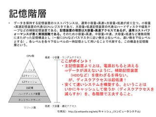 記憶階層
• データを保持する記憶装置のコストバランスは、通常小容量×高速≒大容量×低速が成り立つ。小容量
×高速記憶装置の代表はCPUレジスタであり、大容量×低速記憶装置の代表はハードディスクや磁気テ
ープなどの補助記憶装置である。記憶装置の理想は大容量×高速アクセスであるが、通常コストパフ
ォーマンスが悪く実現困難である。そのため小容量×高速、中容量×中速、大容量×低速など複数段階
にまたがった記憶構造とし（一般にCPUなどバスマスタに近い側を上位レベル、遠い側を下位レベル
とする）、各レベルを各々下位レベルの一時記憶として用いることで代替する。この構造を記憶階
層という。
引用元） http://ja.wikipedia.org/wiki/キャッシュ_(コンピュータシステム)
ここがポイント！
・主記憶装置より上は、電源おちると消える
⇒データが消えないように、補助記憶装置
（HDDなど）を使わざるを得ない。
が、ディスクアクセスは超低速！
・安くて速いシステムを構築する、ということは
いかにキャッシュして使うか（ディスクアクセスを
減らすか）を、各階層で工夫すること。
 