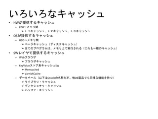 いろいろなキャッシュ
• HWが提供するキャッシュ
– CPU～メモリ間
➢ Ｌ１キャッシュ、Ｌ２キャッシュ、Ｌ３キャッシュ
• OSが提供するキャッシュ
– HDD～メモリ間
➢ ページキャッシュ（ディスクキャッシュ）
➢ 全てのプログラムは、メモリ上で実行される（これも一種のキャッシュ）
• SWレイヤで提供するキャッシュ
– Webブラウザ
➢ ブラウザキャッシュ
– KeyValueストア系キャッシュSW
➢ Memcached
➢ VarnishCache
– データベース（以下はOracleの名称だが、他DB製品でも同様な機能を持つ）
➢ ライブラリ・キャッシュ
➢ ディクショナリ・キャッシュ
➢ バッファ・キャッシュ
 