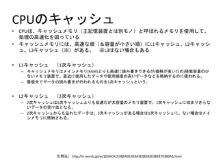 CPUのキャッシュ
• CPUは、キャッシュメモリ（主記憶装置とは別モノ）と呼ばれるメモリを使用して、
処理の高速化を図っている
• キャッシュメモリには、高速な順（＆容量が小さい順）にL1キャッシュ、L2キャッシ
ュ、L3キャッシュ（※）がある。 ※L3はない場合もある
• L1キャッシュ （1次キャッシュ）
– キャッシュメモリはメインメモリ(RAM)よりも高速に読み書きできるが(価格が高いため)搭載容量の少
ないメモリ装置で、直近に使用したデータや使用頻度の高いデータなどを格納するのに使われる。
– 最優先でデータの読み書きが行われるものを1次キャッシュという。
• L2キャッシュ （2次キャッシュ）
– 2次キャッシュは1次キャッシュよりも低速だが大容量のメモリ装置で、1次キャッシュに収まりきらな
いデータの受け皿となる。
– 2次キャッシュからも溢れたデータは、3次キャッシュがある場合は3次キャッシュに、ない場合はメイ
ンメモリに格納される。
引用元） http://e-words.jp/w/1E6ACA1E382ADE383A3E38383E382B7E383A5.html
 