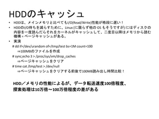 HDDのキャッシュ
• HDDは、メインメモリと比べてもI/O(Read/Write)性能が格段に遅い！
• HDDのI/O待ちを減らすために、Linux (に限らず他の OS もそうですが) にはディスクの
内容を一度読んだらそれをカーネルがキャッシュして、二度目以降はメモリから読む
機構 = ページキャッシュがある。
• 実演
# dd if=/dev/urandom of=/tmp/test bs=1M count=100
⇒100MBのファイルを作成
# sync;echo 3 > /proc/sys/vm/drop_caches
⇒ページキャッシュをクリア
# time cat /tmp/test > /dev/null
⇒ページキャッシュをクリアする前後で100MB読み出し時間比較！
HDD／メモリの性能によるが、データ転送速度100倍程度、
探索処理は10万倍～100万倍程度の差がある
 